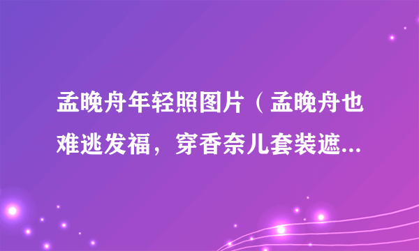 孟晚舟年轻照图片（孟晚舟也难逃发福，穿香奈儿套装遮不住圆润身材，流露出了怎样的气质）百科_飞外网