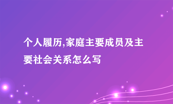 个人履历,家庭主要成员及主要社会关系怎么写