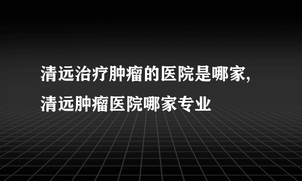 清远治疗肿瘤的医院是哪家,清远肿瘤医院哪家专业