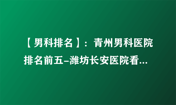 【男科排名】：青州男科医院排名前五-潍坊长安医院看男科专业正规