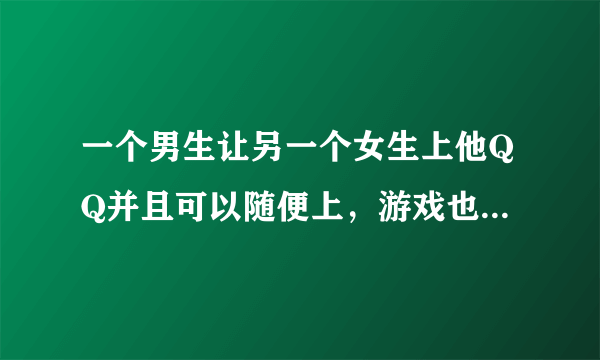 一个男生让另一个女生上他QQ并且可以随便上，游戏也是可以随便玩，还给她各种昵称，还带她玩游戏。