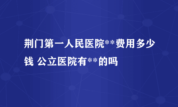 荆门第一人民医院**费用多少钱 公立医院有**的吗