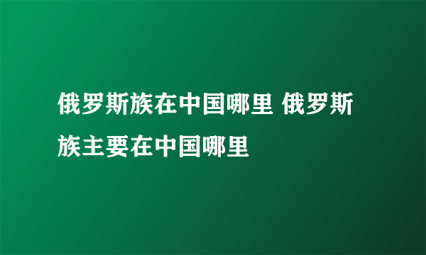 俄罗斯族在中国哪里 俄罗斯族主要在中国哪里