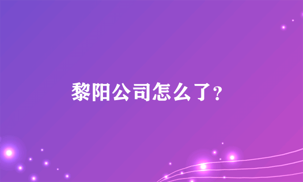 黎阳公司怎么了？