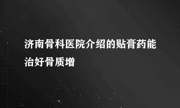 济南骨科医院介绍的贴膏药能治好骨质增