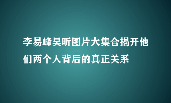 李易峰吴昕图片大集合揭开他们两个人背后的真正关系