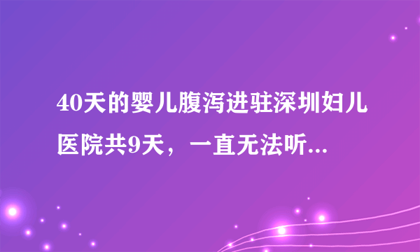 40天的婴儿腹泻进驻深圳妇儿医院共9天，一直无法听到医生的结论，后来又转到深圳儿童医院，又一个星期了..