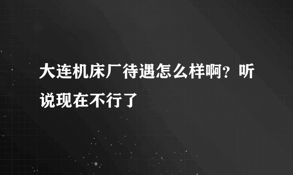 大连机床厂待遇怎么样啊？听说现在不行了