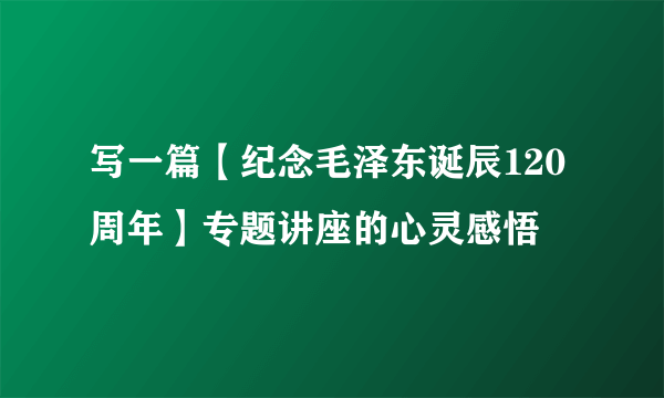 写一篇【纪念毛泽东诞辰120周年】专题讲座的心灵感悟