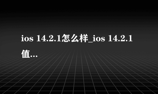 ios 14.2.1怎么样_ios 14.2.1值得升级吗