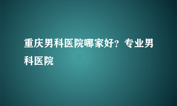 重庆男科医院哪家好？专业男科医院