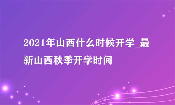 2021年山西什么时候开学_最新山西秋季开学时间