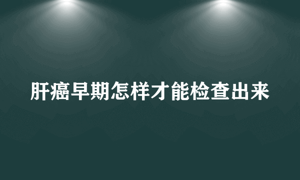 肝癌早期怎样才能检查出来