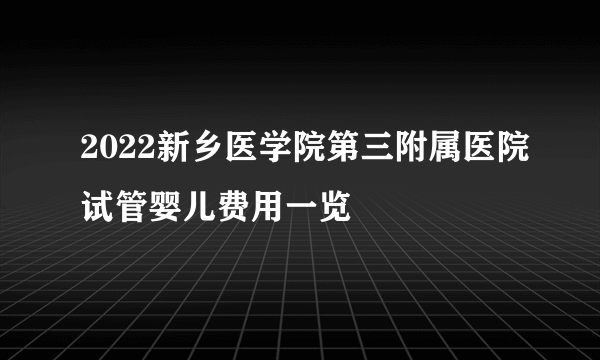 2022新乡医学院第三附属医院试管婴儿费用一览