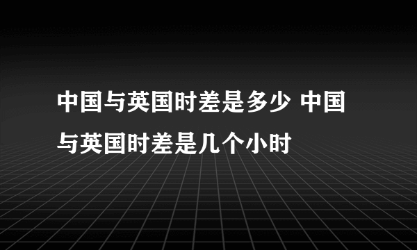 中国与英国时差是多少 中国与英国时差是几个小时