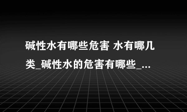 碱性水有哪些危害 水有哪几类_碱性水的危害有哪些_水可以分为几类