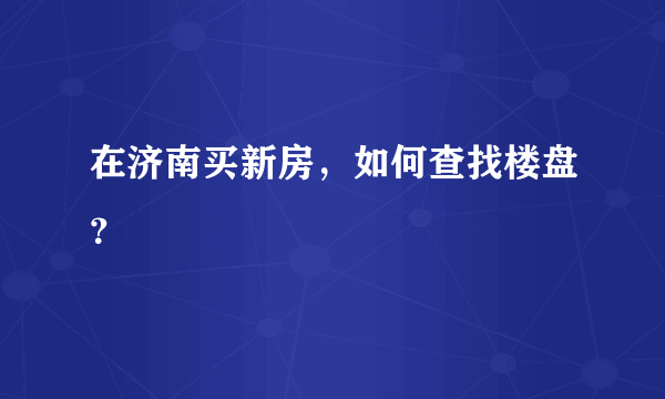 在济南买新房，如何查找楼盘？