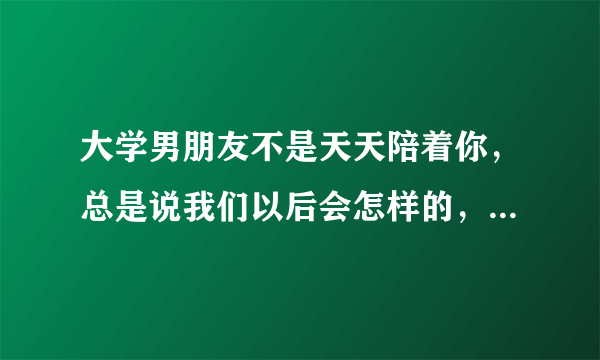 大学男朋友不是天天陪着你，总是说我们以后会怎样的，是喜欢你的表现吗？