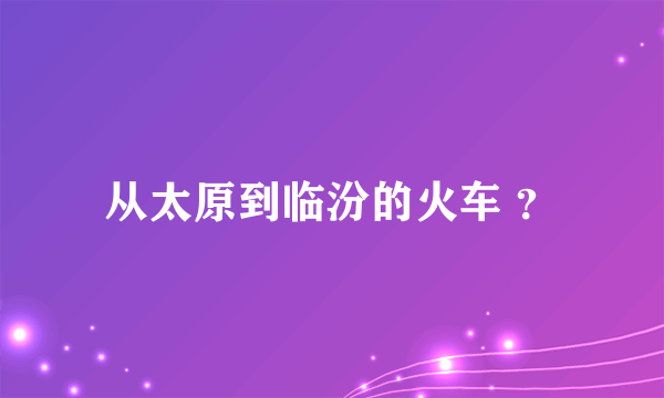 从太原到临汾的火车 ？