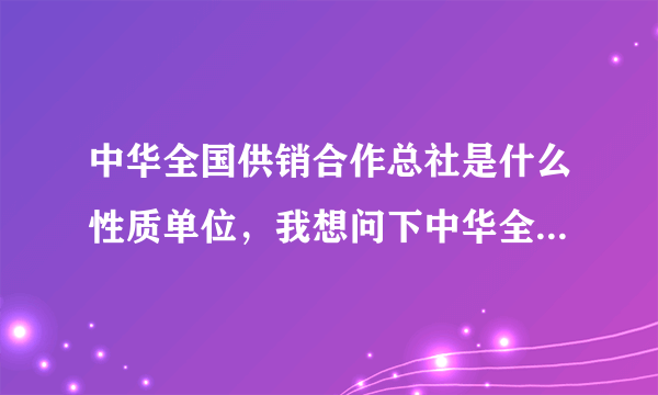 中华全国供销合作总社是什么性质单位，我想问下中华全国供销合作总社是什么单位？属于什么机构？