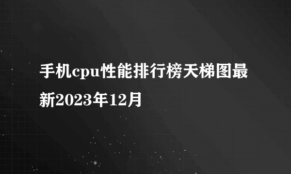 手机cpu性能排行榜天梯图最新2023年12月