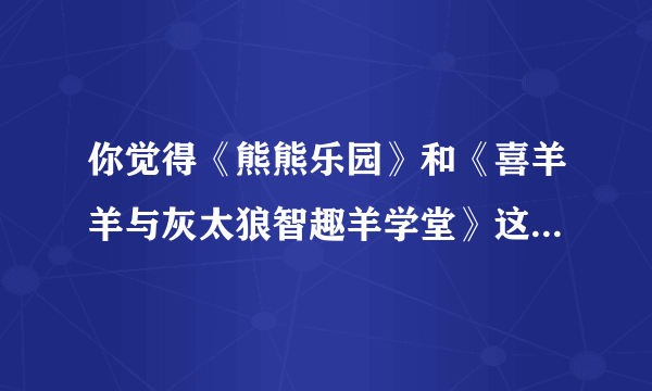 你觉得《熊熊乐园》和《喜羊羊与灰太狼智趣羊学堂》这两部动画片好看吗？