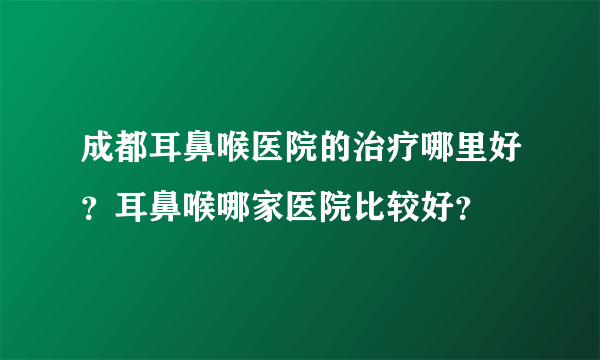 成都耳鼻喉医院的治疗哪里好？耳鼻喉哪家医院比较好？