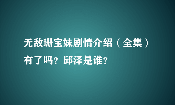 无敌珊宝妹剧情介绍（全集）有了吗？邱泽是谁？