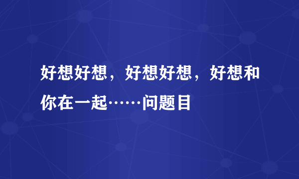 好想好想，好想好想，好想和你在一起……问题目