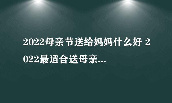 2022母亲节送给妈妈什么好 2022最适合送母亲的十种礼物