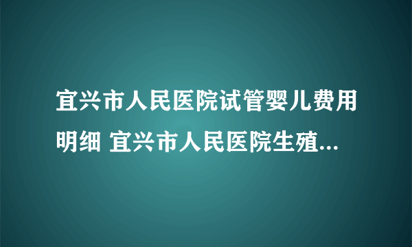 宜兴市人民医院试管婴儿费用明细 宜兴市人民医院生殖医学中心