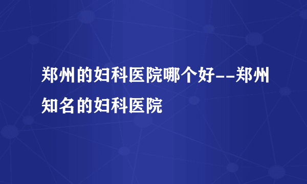 郑州的妇科医院哪个好--郑州知名的妇科医院