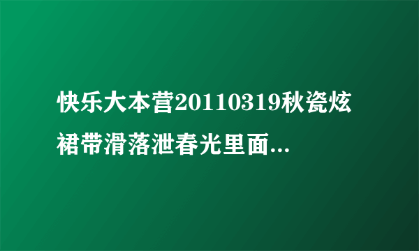 快乐大本营20110319秋瓷炫裙带滑落泄春光里面的全部歌曲~~求人 给我~~