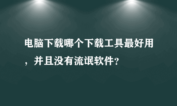 电脑下载哪个下载工具最好用，并且没有流氓软件？