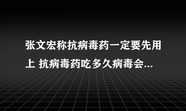 张文宏称抗病毒药一定要先用上 抗病毒药吃多久病毒会开始降下来？