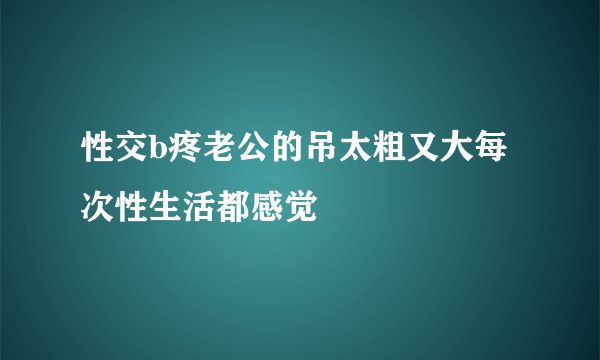 性交b疼老公的吊太粗又大每次性生活都感觉