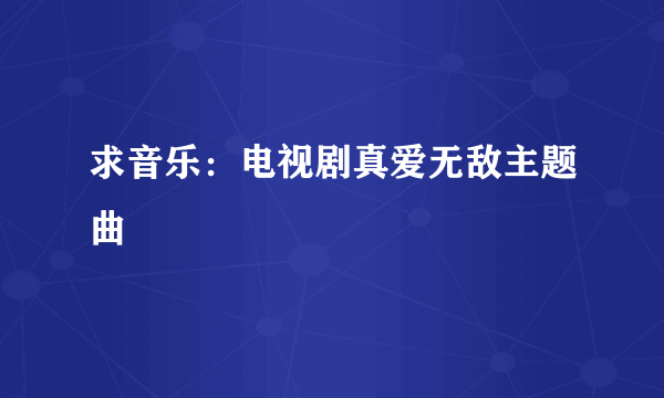 求音乐：电视剧真爱无敌主题曲