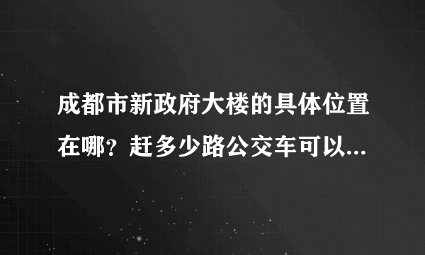 成都市新政府大楼的具体位置在哪？赶多少路公交车可以到？或者坐地铁怎么到？麻烦~速度告诉我