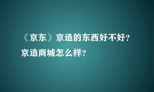 《京东》京造的东西好不好？京造商城怎么样？