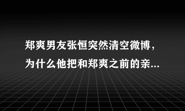 郑爽男友张恒突然清空微博，为什么他把和郑爽之前的亲密互动也删除了？