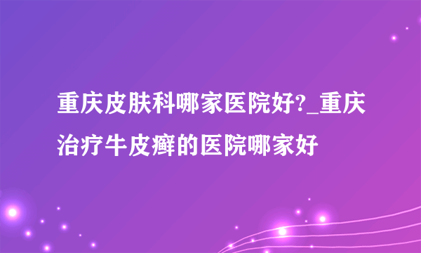 重庆皮肤科哪家医院好?_重庆治疗牛皮癣的医院哪家好