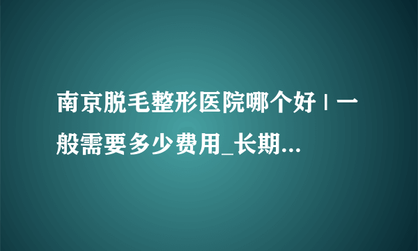 南京脱毛整形医院哪个好 | 一般需要多少费用_长期脱毛一般什么价格？