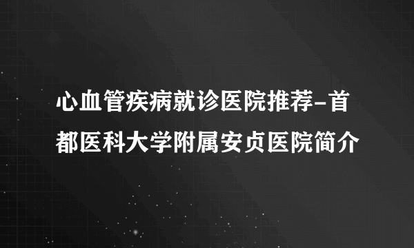 心血管疾病就诊医院推荐-首都医科大学附属安贞医院简介