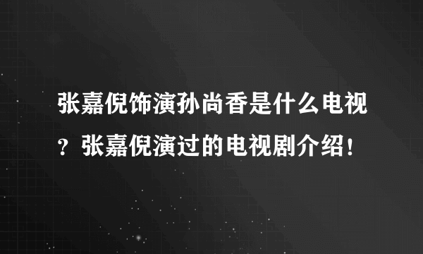 张嘉倪饰演孙尚香是什么电视？张嘉倪演过的电视剧介绍！