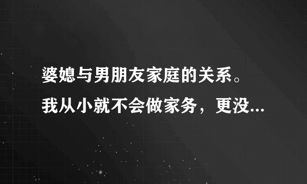 婆媳与男朋友家庭的关系。 我从小就不会做家务，更没有眼力劲，所以男友说我很笨。而且他之前带回家的女