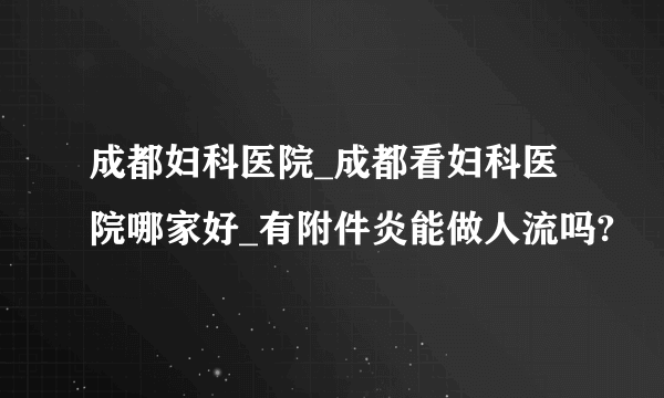 成都妇科医院_成都看妇科医院哪家好_有附件炎能做人流吗?