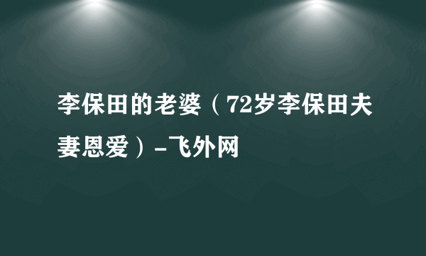 李保田的老婆（72岁李保田夫妻恩爱）-飞外网