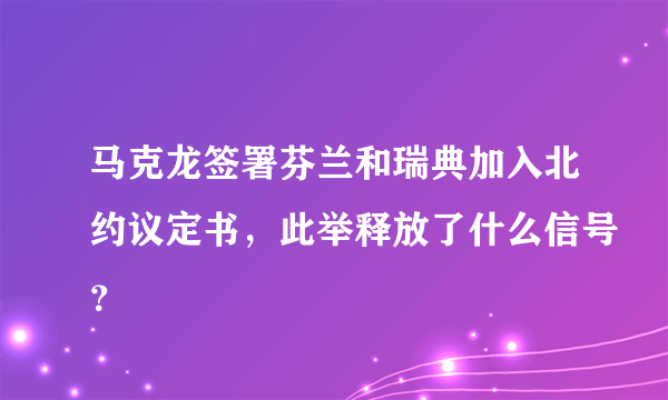 马克龙签署芬兰和瑞典加入北约议定书，此举释放了什么信号？