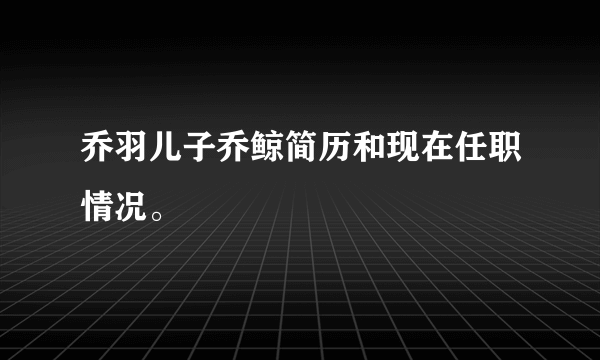 乔羽儿子乔鲸简历和现在任职情况。