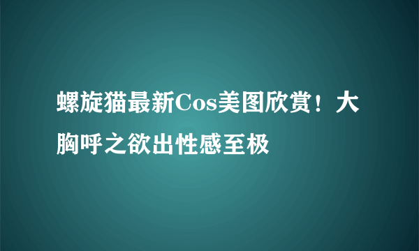 螺旋猫最新Cos美图欣赏！大胸呼之欲出性感至极